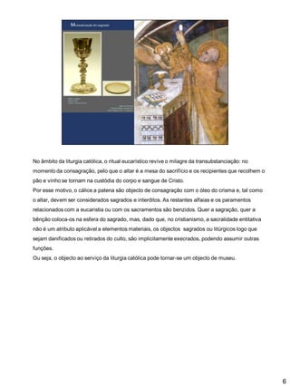 No âmbito da liturgia católica, o ritual eucarístico revive o milagre da transubstanciação: no
momento da consagração, pelo que o altar é a mesa do sacrifício e os recipientes que recolhem o

pão e vinho se tornam na custódia do corpo e sangue de Cristo.
Por esse motivo, o cálice a patena são objecto de consagração com o óleo do crisma e, tal como
o altar, devem ser considerados sagrados e interditos. As restantes alfaias e os paramentos
relacionados com a eucaristia ou com os sacramentos são benzidos. Quer a sagração, quer a

bênção coloca-os na esfera do sagrado, mas, dado que, no cristianismo, a sacralidade entitativa
não é um atributo aplicável a elementos materiais, os objectos sagrados ou litúrgicos logo que
sejam danificados ou retirados do culto, são implicitamente execrados, podendo assumir outras
funções.
Ou seja, o objecto ao serviço da liturgia católica pode tornar-se um objecto de museu.

6

 