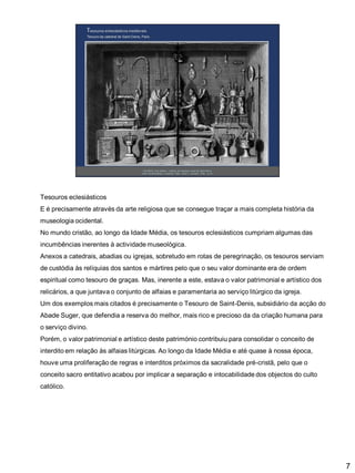 Tesouros eclesiásticos
E é precisamente através da arte religiosa que se consegue traçar a mais completa história da

museologia ocidental.
No mundo cristão, ao longo da Idade Média, os tesouros eclesiásticos cumpriam algumas das
incumbências inerentes à actividade museológica.
Anexos a catedrais, abadias ou igrejas, sobretudo em rotas de peregrinação, os tesouros serviam

de custódia às relíquias dos santos e mártires pelo que o seu valor dominante era de ordem
espiritual como tesouro de graças. Mas, inerente a este, estava o valor patrimonial e artístico dos
relicários, a que juntava o conjunto de alfaias e paramentaria ao serviço litúrgico da igreja.
Um dos exemplos mais citados é precisamente o Tesouro de Saint-Denis, subsidiário da acção do
Abade Suger, que defendia a reserva do melhor, mais rico e precioso da da criação humana para
o serviço divino.
Porém, o valor patrimonial e artístico deste património contribuiu para consolidar o conceito de
interdito em relação às alfaias litúrgicas. Ao longo da Idade Média e até quase à nossa época,
houve uma proliferação de regras e interditos próximos da sacralidade pré-cristã, pelo que o
conceito sacro entitativo acabou por implicar a separação e intocabilidade dos objectos do culto
católico.

7

 