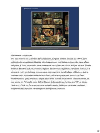 Gabinete de curiosidades
Por esse motivo, nos Gabinetes de Curiosidades, surgidos entre os séculos XV e XVIII, com

colecções de antiguidades clássicas, objectos preciosos e raridades exóticas, não havia alfaias
religiosas. A única intromissão neste universo de inscrições e esculturas antigas, retratos, fósseis,
bizarrias de outras culturas, minerais, objectos de ourivesaria e joalharia, raridades exóticas, é a
pintura de motivos religiosos, encomendada expressamente ou retirada de retábulos, o que se

assinala como a primeira transferência da funcionalidade sagrada para o mundo profano.
Os senhores da Igreja, Papas ou bispos, estão entre os mais entusiásticos coleccionadores, de
que se cita em Portugal o nome de Frei Manuel do Cenáculo que, fundou, em 1791, o Museu
Sesinando Cenáculo Pacense com uma notável colecção de lápidas romanas e medievais,
fragmentos escultóricos e várias espécies etnográficas e naturais.

8

 