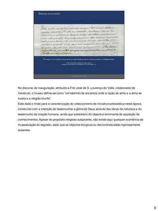 No discurso de inauguração, atribuído a Frei José de S. Lourenço do Valle, colaborador de
Cenáculo, o museu define-se como “um labirinto de encantos onde a razão se acha e a alma se

ilustra e a religião triunfa”.
Está dado o mote para a caracterização do coleccionismo de iniciativa eclesiástica nesta época,
construído com a intenção de testemunhar a glória de Deus através das obras da natureza e do
testemunho da criação humana, ainda que subsidiário do objectivo dominante de aquisição de

conhecimentos. Apesar do propósito religioso subjacente, não existe aqui qualquer ocorrência de
musealização do sagrado, dado que os objectos litúrgicos ou devocionais estão rigorosamente
ausentes.

9

 
