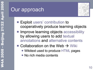Our approach Exploit  users’ contribution  to cooperatively  produce learning objects Improve learning objects  accessibility  by allowing users to add  textual annotations  and  alternative contents  Collaboration on the Web    Wiki Wikitext used to produce  HTML  pages No rich media contents 