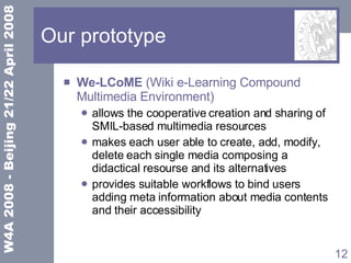 Our prototype We-LCoME  ( Wiki e-Learning Compound Multimedia Environment) allows the cooperative creation and sharing of SMIL-based multimedia resources makes each user able to create, add, modify, delete each single media composing a didactical resourse and its alternatives provides suitable workflows to bind users adding meta information about media contents and their accessibility 