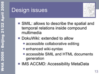 Design issues SMIL: allows to describe the spatial and temporal relations inside compound multimedia DokuWiki: extended to allow accessible collaborative editing enhanced wiki-syntax accessible SMIL and HTML documents generation IMS ACCMD: Accessibility MetaData 