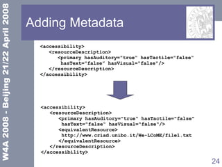 Adding Metadata <accessibility> <resourceDescription> <primary hasAuditory="true“ hasTactile="false“ hasText="false” hasVisual="false"/> </resourceDescription> </accessibility> <accessibility> <resourceDescription> <primary hasAuditory="true“ hasTactile="false"  hasText="false“ hasVisual="false"/> <equivalentResource> http://www.criad.unibo.it/We-LCoME/file1.txt </equivalentResource> </resourceDescription> </accessibility> 