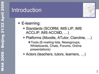 Introduction E-learning: Standards (SCORM, IMS LIP, IMS ACCLIP, IMS ACCMD, …) Platforms (Moodle, ATutor, Claroline, …) Tools ( E-mailing lists, Newsgroups, Whiteboards, Chats, Forums, Online presentations ) Actors (teachers, tutors, learners, …) 