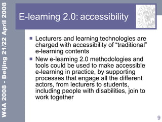 E-learning 2.0: accessibility Lecturers and learning technologies are charged with accessibility of “traditional”  e-learning contents New e-learning 2.0 methodologies and tools could be used to make accessible  e-learning in practice, by supporting processes that engage all the different actors, from lecturers to students, including people with disabilities, join to work together 