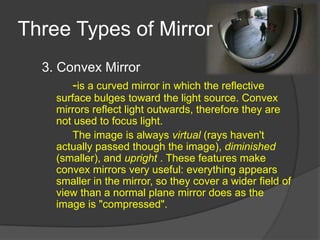 Three Types of Mirror
  3. Convex Mirror
       -is a curved mirror in which the reflective
     surface bulges toward the light source. Convex
     mirrors reflect light outwards, therefore they are
     not used to focus light.
         The image is always virtual (rays haven't
     actually passed though the image), diminished
     (smaller), and upright . These features make
     convex mirrors very useful: everything appears
     smaller in the mirror, so they cover a wider field of
     view than a normal plane mirror does as the
     image is "compressed".
 