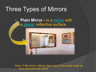 Three Types of Mirrors
   1.   Plain Mirror - is a mirror with
        a planar reflective surface




   Note: A flat mirror reflects light rays in the same order as
      they approach the mirror
 