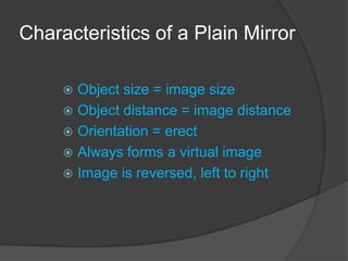 Characteristics of a Plain Mirror

      Object size = image size
      Object distance = image distance
      Orientation = erect
      Always forms a virtual image
      Image is reversed, left to right
 