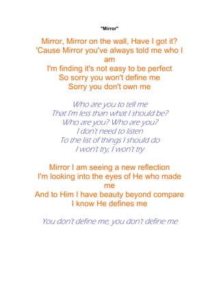 "Mirror"

  Mirror, Mirror on the wall, Have I got it?
'Cause Mirror you've always told me who I
                      am
   I'm finding it's not easy to be perfect
       So sorry you won't define me
          Sorry you don't own me

           Who are you to tell me
    That I'm less than what I should be?
       Who are you? Who are you?
             I don't need to listen
      To the list of things I should do
            I won't try, I won't try

     Mirror I am seeing a new reflection
 I'm looking into the eyes of He who made
                     me
And to Him I have beauty beyond compare
            I know He defines me

 You don't define me, you don't define me
 
