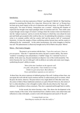 Mirror
-Sylvia Plath
Introduction:
“Creativity is the best expression of liberty” says Bryant H. McGill. So „Man‟kind has
persisted on asserting this liberty for a long time. However the „other sex‟ or Women have
not been given much import in this art of expression until recent times. As Virginia Woolf‟s
saying goes, “For most of history, Anonymous was a woman”. Achieving this freedom of
expression has brought some major paradigm shifts in Literature and Life. These shifts came
to pass through various stages of women‟s writings where the women writers turn themselves
into the „subject in process‟ and try to rewrite the history in which they were absent for most
part and finally get accepted in this world as they are. In undertaking this enterprise, a woman
writer is in constant conflict with her creative half and the passive half of „constructed‟
femininity. At times the margins of these conflicting entities become hazy and the creative is
influenced by the „constructed‟. In this entire inconsistency, the writer struggles to find her
true self. This phenomenon is effectively brought out by Silvia Plath in her poem „Mirror‟.
Mirror – The Creative Struggle:
The poem is set in motion with the lines, “I am silver and exact. I have no
preconceptions.” Here the „I‟ represents the mirror, the poet‟s creative ability. The mirror
„swallows‟ everything it sees and produces a „truthful‟ image. It is „unmisted‟ by love or
dislike. In the same way, the poet maintains an objective view of the world around her. The
mirror becomes the „eye of a little god‟ with its ability to see reality and create exact images,
symbolising the poet‟s ability to create.
“Most of the time I meditate on the opposite wall.
It is pink, with speckles. I have looked at it so long
I think it is part of my heart. But it flickers.
Faces and darkness separate us over and over.”
In these lines, the mirror expresses its habitual gazing of the wall. Looking at these lines, one
can equate the wall with the social construct and the so called esteem given to women, which
the poet, the mirror, observes. The poet notices every single detail of it that after some time,
she comes to think of these traditional constructs as a part of herself. However, this notion of
her‟s is often disturbed, or she is brought to reality when she also observes the „faces and
darkness‟, the problems in those constructs. Thus she is separated and brought back to reality.
In the second, the mirror becomes a lake. This shows the development in the
creative faculty of the writer. It has transformed from a shallow mirror, mere observation and
reflection to a lake with depth, a creative work with introspection and search of „the self‟.
“A woman bends over me,
Searching my reaches for what she really is.”
 