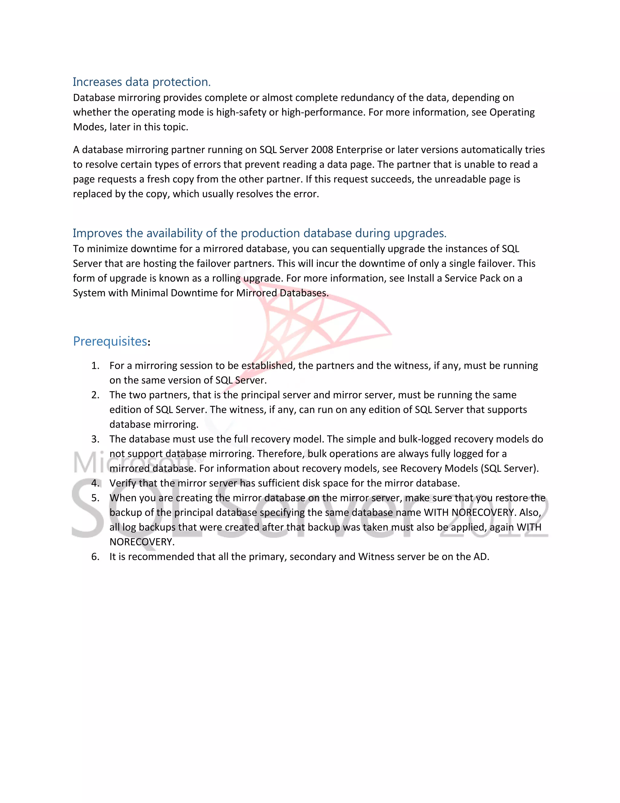 Increases data protection. Database mirroring provides complete or almost complete redundancy of the data, depending on whether the operating mode is high-safety or high-performance. For more information, see Operating Modes, later in this topic. A database mirroring partner running on SQL Server 2008 Enterprise or later versions automatically tries to resolve certain types of errors that prevent reading a data page. The partner that is unable to read a page requests a fresh copy from the other partner. If this request succeeds, the unreadable page is replaced by the copy, which usually resolves the error. Improves the availability of the production database during upgrades. To minimize downtime for a mirrored database, you can sequentially upgrade the instances of SQL Server that are hosting the failover partners. This will incur the downtime of only a single failover. This form of upgrade is known as a rolling upgrade. For more information, see Install a Service Pack on a System with Minimal Downtime for Mirrored Databases. Prerequisites: 1. For a mirroring session to be established, the partners and the witness, if any, must be running on the same version of SQL Server. 2. The two partners, that is the principal server and mirror server, must be running the same edition of SQL Server. The witness, if any, can run on any edition of SQL Server that supports database mirroring. 3. The database must use the full recovery model. The simple and bulk-logged recovery models do not support database mirroring. Therefore, bulk operations are always fully logged for a mirrored database. For information about recovery models, see Recovery Models (SQL Server). 4. Verify that the mirror server has sufficient disk space for the mirror database. 5. When you are creating the mirror database on the mirror server, make sure that you restore the backup of the principal database specifying the same database name WITH NORECOVERY. Also, all log backups that were created after that backup was taken must also be applied, again WITH NORECOVERY. 6. It is recommended that all the primary, secondary and Witness server be on the AD. 