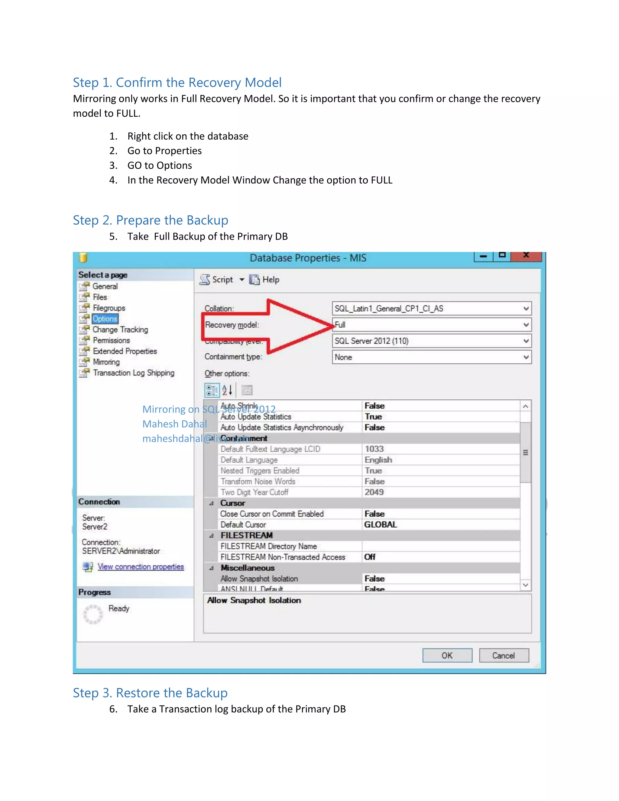 Step 1. Confirm the Recovery Model Mirroring only works in Full Recovery Model. So it is important that you confirm or change the recovery model to FULL. 1. 2. 3. 4. Right click on the database Go to Properties GO to Options In the Recovery Model Window Change the option to FULL Step 2. Prepare the Backup 5. Take Full Backup of the Primary DB Mirroring on SQL Server 2012 Mahesh Dahal maheshdahal@live.com Step 3. Restore the Backup 6. Take a Transaction log backup of the Primary DB 