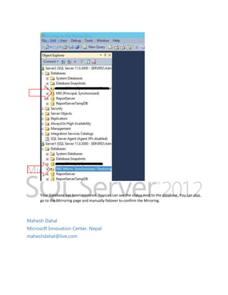 Mirroring on SQL Server 2012
Mahesh Dahal
maheshdahal@live.com

Your Database has been mirrored. You can can see the status next to the database. You can also
go to the Mirroring page and manually failover to confirm the Mrroring.

Mahesh Dahal
Microsoft Innovation Center, Nepal
maheshdahal@live.com

 