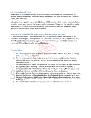 Increases data protection.
Database mirroring provides complete or almost complete redundancy of the data, depending on
whether the operating mode is high-safety or high-performance. For more information, see Operating
Modes, later in this topic.
A database mirroring partner running on SQL Server 2008 Enterprise or later versions automatically tries
to resolve certain types of errors that prevent reading a data page. The partner that is unable to read a
page requests a fresh copy from the other partner. If this request succeeds, the unreadable page is
replaced by the copy, which usually resolves the error.

Improves the availability of the production database during upgrades.
To minimize downtime for a mirrored database, you can sequentially upgrade the instances of SQL
Server that are hosting the failover partners. This will incur the downtime of only a single failover. This
form of upgrade is known as a rolling upgrade. For more information, see Install a Service Pack on a
System with Minimal Downtime for Mirrored Databases.

Prerequisites:
1. For a mirroring session to be established, the partners and the witness, if any, must be running
on the same version of SQL Server.
2. The two partners, that is the principal server and mirror server, must be running the same
edition of SQL Server. The witness, if any, can run on any edition of SQL Server that supports
database mirroring.
3. The database must use the full recovery model. The simple and bulk-logged recovery models do
not support database mirroring. Therefore, bulk operations are always fully logged for a
mirrored database. For information about recovery models, see Recovery Models (SQL Server).
4. Verify that the mirror server has sufficient disk space for the mirror database.
5. When you are creating the mirror database on the mirror server, make sure that you restore the
backup of the principal database specifying the same database name WITH NORECOVERY. Also,
all log backups that were created after that backup was taken must also be applied, again WITH
NORECOVERY.
6. It is recommended that all the primary, secondary and Witness server be on the AD.

 