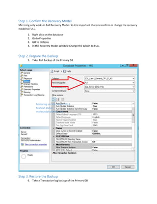 Step 1. Confirm the Recovery Model
Mirroring only works in Full Recovery Model. So it is important that you confirm or change the recovery
model to FULL.
1.
2.
3.
4.

Right click on the database
Go to Properties
GO to Options
In the Recovery Model Window Change the option to FULL

Step 2. Prepare the Backup
5. Take Full Backup of the Primary DB

Mirroring on SQL Server 2012
Mahesh Dahal
maheshdahal@live.com

Step 3. Restore the Backup
6. Take a Transaction log backup of the Primary DB

 