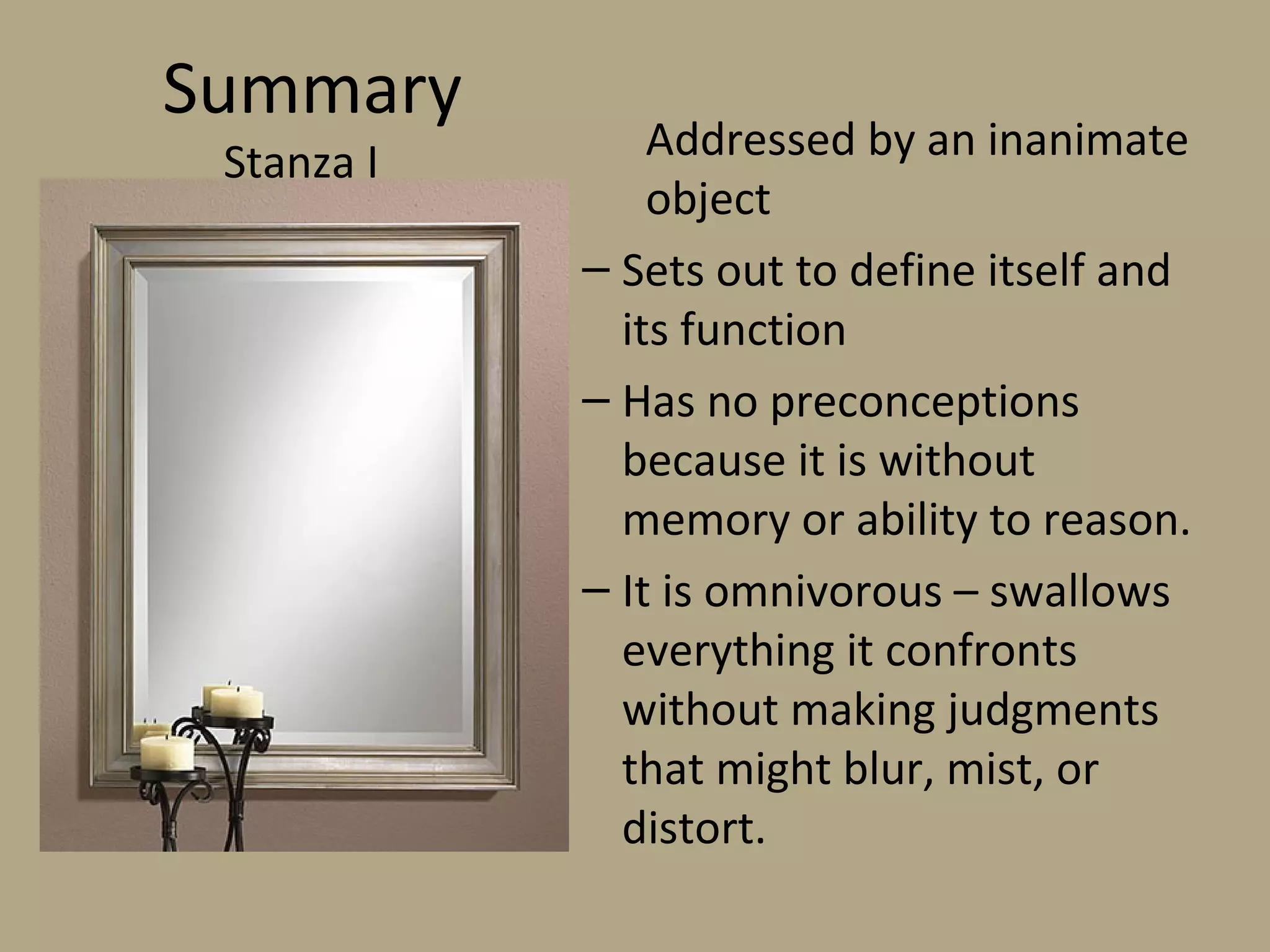 Summary
Stanza I Addressed by an inanimate
object
– Sets out to define itself and
its function
– Has no preconceptions
because it is without
memory or ability to reason.
– It is omnivorous – swallows
everything it confronts
without making judgments
that might blur, mist, or
distort.