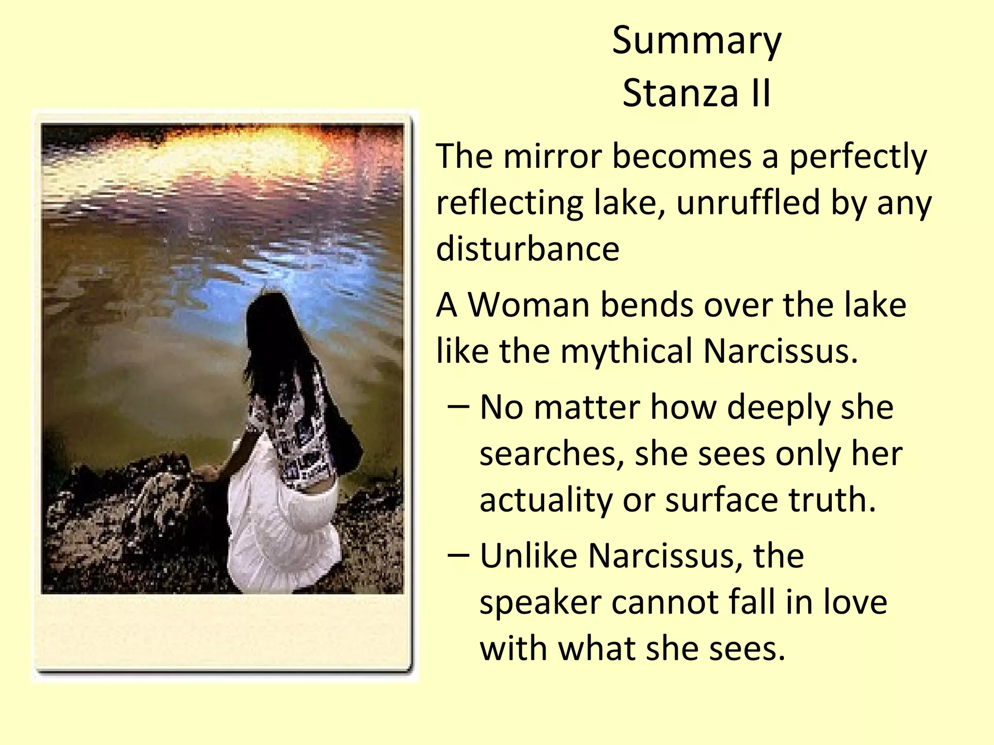 Summary
Stanza II
The mirror becomes a perfectly
reflecting lake, unruffled by any
disturbance
A Woman bends over the lake
like the mythical Narcissus.
– No matter how deeply she
searches, she sees only her
actuality or surface truth.
– Unlike Narcissus, the
speaker cannot fall in love
with what she sees.