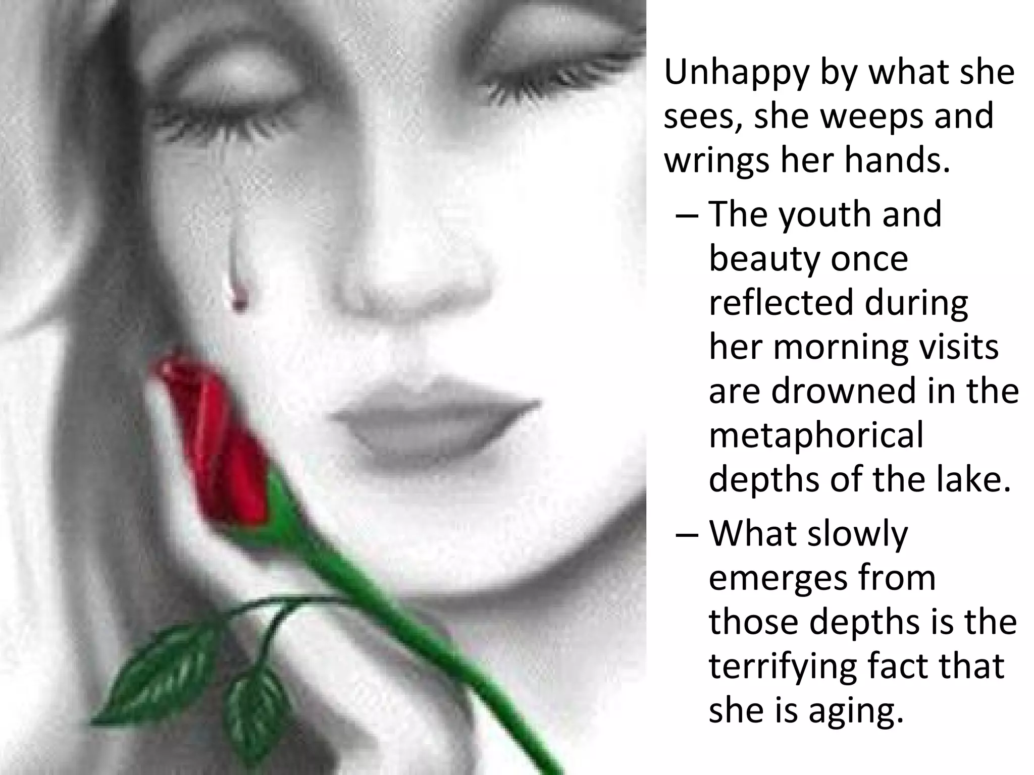 Unhappy by what she
sees, she weeps and
wrings her hands.
– The youth and
beauty once
reflected during
her morning visits
are drowned in the
metaphorical
depths of the lake.
– What slowly
emerges from
those depths is the
terrifying fact that
she is aging.