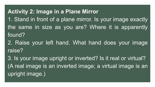 Activity 2: Image in a Plane Mirror
1. Stand in front of a plane mirror. Is your image exactly
the same in size as you are? Where it is apparently
found?
2. Raise your left hand. What hand does your image
raise?
3. Is your image upright or inverted? Is it real or virtual?
(A real image is an inverted image; a virtual image is an
upright image.)
 
