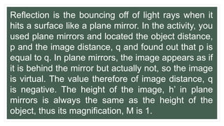 Reflection is the bouncing off of light rays when it
hits a surface like a plane mirror. In the activity, you
used plane mirrors and located the object distance,
p and the image distance, q and found out that p is
equal to q. In plane mirrors, the image appears as if
it is behind the mirror but actually not, so the image
is virtual. The value therefore of image distance, q
is negative. The height of the image, h’ in plane
mirrors is always the same as the height of the
object, thus its magnification, M is 1.
 