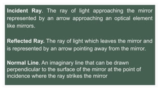 Incident Ray. The ray of light approaching the mirror
represented by an arrow approaching an optical element
like mirrors.
Reflected Ray. The ray of light which leaves the mirror and
is represented by an arrow pointing away from the mirror.
Normal Line. An imaginary line that can be drawn
perpendicular to the surface of the mirror at the point of
incidence where the ray strikes the mirror
 