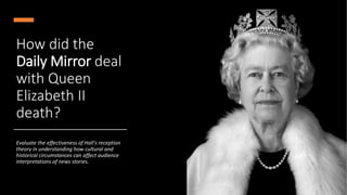 How did the
Daily Mirror deal
with Queen
Elizabeth II
death?
Evaluate the effectiveness of Hall's reception
theory in understanding how cultural and
historical circumstances can affect audience
interpretations of news stories.
 
