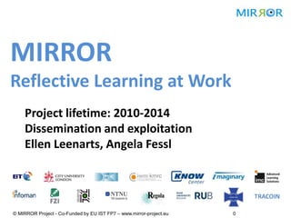 MIRROR
Reflective Learning at Work
Project lifetime: 2010-2014
Dissemination and exploitation
Ellen Leenarts, Angela Fessl
© MIRROR Project - Co-Funded by EU IST FP7 – www.mirror-project.eu 0
 