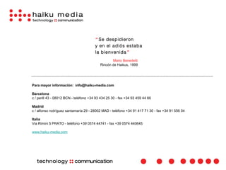 “ Se despidieron
                                        y en el adiós estaba
                                        la bienvenida”
                                                  Mario Benedetti
                                           Rincón de Haikus, 1999




Para mayor información: info@haiku-media.com

Barcelona
c / perill 43 - 08012 BCN - teléfono +34 93 434 25 30 - fax +34 93 459 44 66

Madrid
c / alfonso rodríguez santamaría 29 - 28002 MAD - teléfono +34 91 417 71 30 - fax +34 91 556 04

Italia
Via Rimini 5 PRATO - teléfono +39 0574 44741 - fax +39 0574 440645

www.haiku-media.com
 