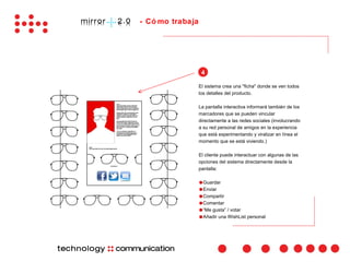 - Có mo trabaja




                   4

                  El sistema crea una "ficha" donde se ven todos
                  los detalles del producto.

                  La pantalla interactiva informará también de los
                  marcadores que se pueden vincular
                  directamente a las redes sociales (involucrando
                  a su red personal de amigos en la experiencia
                  que está experimentando y viralizar en línea el
                  momento que se está viviendo.)

                  El cliente puede interactuar con algunas de las
                  opciones del sistema directamente desde la
                  pantalla:

                  ●Guardar
                  ●Enviar
                  ●Compartir
                  ●Comentar
                  ●“Me gusta” / votar
                  ●Añadir una WishList personal
 