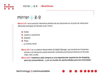 - Beneficios




Mirror 2.0 + es la solución interactiva perfecta de las soluciones en el punto de venta para
diferentes tipologías de tiendas al por menor:


    ●   Gafas
    ●   Joyería y accesorios
    ●   Zapatos
    ●   Ropa
    … ¡y muchas otras!


    Mirror 2.0 + es un sistema desarrollado de Dgital Signage, que durante los momentos
       previos a la interacción podrá transmitir contenido promocional dirámico en formato
       video, foto y audio.
    Mirror 2.0 + trasforma cada compra en una espectacular experiencia de shopping
       para los consumidores... y ¡en un mundo de oportunidades para los minoristas!
 