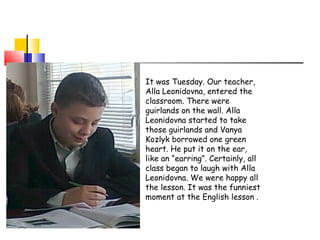 It was Tuesday. Our teacher,
Alla Leonidovna, entered the
classroom. There were
guirlands on the wall. Alla
Leonidovna started to take
those guirlands and Vanya
Kozlyk borrowed one green
heart. He put it on the ear,
like an “earring”. Certainly, all
class began to laugh with Alla
Leonidovna. We were happy all
the lesson. It was the funniest
moment at the English lesson .

 