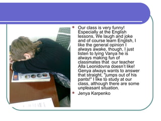 



Our class is very funny!
Especially at the English
lessons, We laugh and joke
and of course learn English, I
like the general opinion I
always awake, though, I just
listen to lying Vanya he is
always making fun of
classmates that our teacher
Alla Leonidovna doesn’t like!
Genya always wants to answer
that straight, "jumps out of his
pants!" I like to study at our
class, although there are some
unpleasant situation.
Jenya Karpenko

 