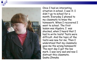 Once I had an interesting
situation in school. I was ill. I
didn't go to school for a
month. Everyday I phoned to
my classmate to know the
homework. When I recovered I
went to school. The first
lesson was Algebra. I was
shocked, when I heard that I
had to write tests! Tests were
difficult. And the topic of the
tests was new for me. Then I
understood that my classmate
gave me the wrong homework!
The next day I got the low
mark. I was very sad and now I
distrust this classmate.
Dasha Zhmaka

 