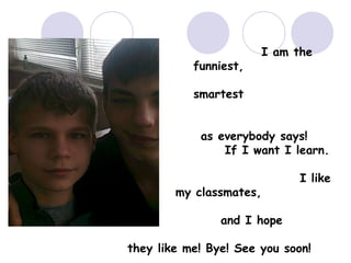 funniest,

I am the

smartest
as everybody says!
If I want I learn.
my classmates,

I like

and I hope
they like me! Bye! See you soon!

 