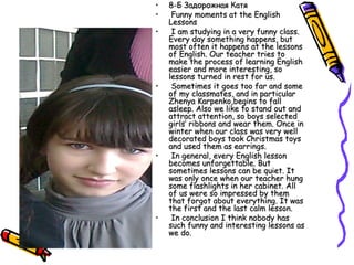 •
•
•

•

•

•

8-Б Задорожная Катя
Funny moments at the English
Lessons
I am studying in a very funny class.
Every day something happens, but
most often it happens at the lessons
of English. Our teacher tries to
make the process of learning English
easier and more interesting, so
lessons turned in rest for us.
Sometimes it goes too far and some
of my classmates, and in particular
Zhenya Karpenko,begins to fall
asleep. Also we like to stand out and
attract attention, so boys selected
girls’ ribbons and wear them. Once in
winter when our class was very well
decorated boys took Christmas toys
and used them as earrings.
In general, every English lesson
becomes unforgettable. But
sometimes lessons can be quiet. It
was only once when our teacher hung
some flashlights in her cabinet. All
of us were so impressed by them
that forgot about everything. It was
the first and the last calm lesson.
In conclusion I think nobody has
such funny and interesting lessons as
we do.

 