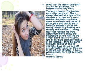 •
•

•

If you visit our lesson of English
you will not get bored. My
classmates are very funny.
The lesson begins. The teacher
enters the classroom. She is
always shocked with sight of the
classroom. Sometimes you can
see that the desks are upside
down, torn sheets and pieces of
paper, pens and pencils are on
the floor. Besides it pupils are
talking instead of preparing and
revising some material. During
New Year holidays we were
watching colourful lights and
decorations on the wall and we
almost didn’t hear our teacher.
One of our boys practically sleeps
at the lessons (I think he played
computer games on-line till
midnight) Boys always take off
girls decorations and put them on
to attract girls attention. I think I
will remember our English lessons
forever!
Uvarova Nastya

 