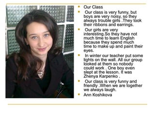 










Our Class
Our class is very funny, but
boys are very noisy, so they
always trouble girls .They took
their ribbons and earrings.
Our girls are very
interesting.So they have not
much time to learn English
because they spend much
time to make up and paint their
eyes.
In winter our teacher put some
lights on the wall. All our group
looked at them so nobody
could work . One boy even
slept at the lesson. It was
Zhenya Karpenko .
Our class is very funny and
friendly .When we are together
we always laugh.
Ann Кoshikova

 