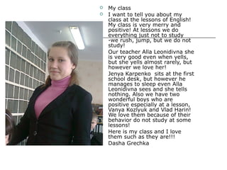 









My class
I want to tell you about my
class at the lessons of English!
My class is very merry and
positive! At lessons we do
everything just not to study
-we rush, jump, but we do not
study!
Our teacher Alla Leonidivna she
is very good even when yells,
but she yells almost rarely, but
however we love her!
Jenya Karpenko sits at the first
school desk, but however he
manages to sleep even Alla
Leonidivna sees and she tells
nothing. Also we have two
wonderful boys who are
positive especially at a lesson,
Vanya Kozlyuk and Vlad Harin!
We love them because of their
behavior do not study at some
lessons!
Here is my class and I love
them such as they are!!!
Dasha Grechka

 