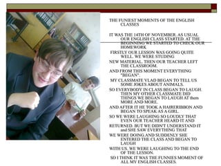 THE FUNIEST MOMENTS OF THE ENGLISH
CLASSES
IT WAS THE 14TH OF NOVEMBER. AS USUAL
OUR ENGLISH CLASS STARTED. AT THE
BEGINNING WE STARTED TO CHECK OUR
HOMEWORK
FIRSTLY OUR LESSON WAS GOING QUITE
WELL. WE WERE STUDING
NEW MATERIAL. THEN OUR TEACHER LEFT
THE CLASSROOM.
AND FROM THIS MOMENT EVERYTHING
"BEGAN".
MY CLASSMATE VLAD BEGAN TO TELL US
SOME JOKES ABOUT ANIMALS.
SO EVERYBODY IN CLASS BEGAN TO LAUGH.
THEN MY OTHER CLASSMATE DID
THINGS WE BEGAN TO LAUGH AT them
MORE AND MORE.
AND AFTER IT HE TOOK A HAIRERIBBON AND
BEGAN TO SPEAK AS A GIRL.
SO WE WERE LAUGHING SO LOUDLY THAT
EVEN OUR TEACHER HEARD IT AND
RETURNED. BUT WE DIDN'T UNDERSTAND IT
and SHE SAW EVERYTHING THAT
WE WERE DOING.AND SUDDENLY SHE
ENTERED THE CLASS AND BEGAN TO
LAUGH
WITH US. WE WERE LAUGHING TO THE END
OF THE LESSON.
SO I THINK IT WAS THE FUNNIES MOMENT OF
ALL MY ENGLISH CLASSES.

 
