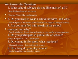 We Answer the Questions
1. What school subjects do you like most of all ?
-Kate Zadorozhnaya-I like English
 -Tsovma Alex-I like mathematics
 2. Do you need to wear a school uniform and why?
- Ann Bolgova - We need a school uniform to support rating of school .
3. Are you satisfied with meals at the school
 canteen? and why?
- Ann Koshikova- To eat during breaks is very useful to our organism.

4. Do you participate in public life of school?
-Jenya Karpenko- Yes, I participate.
5. Do you go in for sport, what sections?
- Dasha Grechka- I go in for table tennis.
6. How long do you play tennis?
- Dasha Grechka- for already 4 years

 