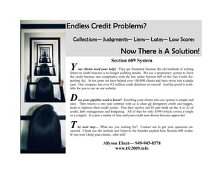 Endless Credit Problems?
   Collections— Judgments— Liens— Lates— Low Scores

                                       Now There is A Solution!
                               Section 609 System
 Y      our clients need your help! They are frustrated because the old methods of writing
 letters to credit bureaus is no longer yielding results. We use a proprietary system to force
 the credit bureaus into compliance with the law under Section 609 of the Fair Credit Re-
 porting Act. In ten years we have helped over 100,000 clients and have never lost a single
 case. Our company has over 4.5 million credit deletions on record! And the proof is avail-
 able for you to see on our website.


 D     oes your pipeline need a boost? Enrolling your clients into our system is simple and
 easy. They receive a one year contract with us to clear all derogatory credit and sugges-
 tions to improve their credit scores. Plus they receive our 65 part book on the A to Zs of
 credit, debt management and budgeting. All of that for only $599 (which covers a single
 or a couple). It is just a matter of time and your credit turn-downs become approvals!


 T     he next step… What are you waiting for? Contact me to get your questions an-
 swered. Check out the website and listen to the founder explain how Section 609 works.
 If you won’t help your clients...who will?

                         Allyson Ebert— 949-945-8578
                               www.tfc2009.info
 