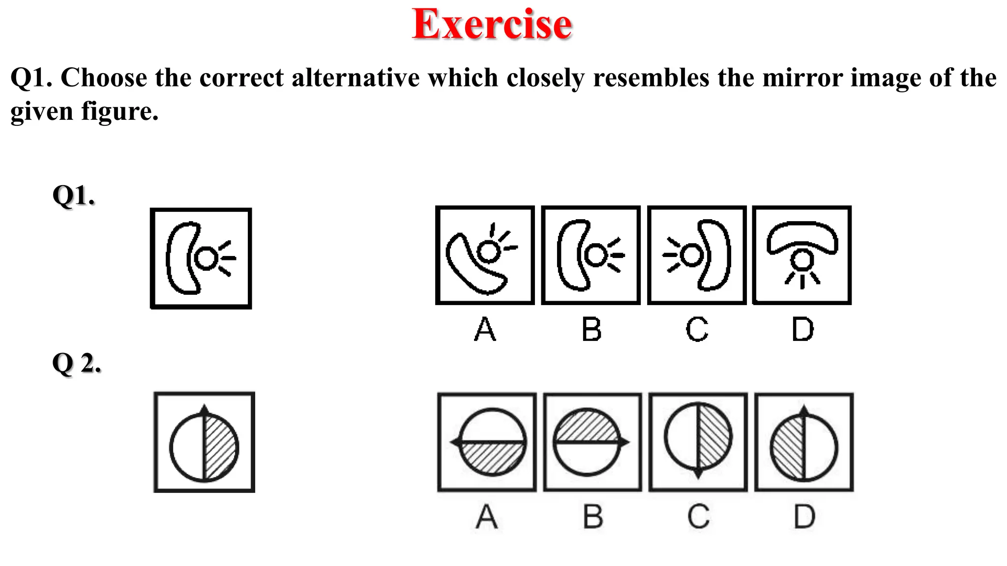 Exercise
Q1.
Q 2.
Q1. Choose the correct alternative which closely resembles the mirror image of the
given figure.
 