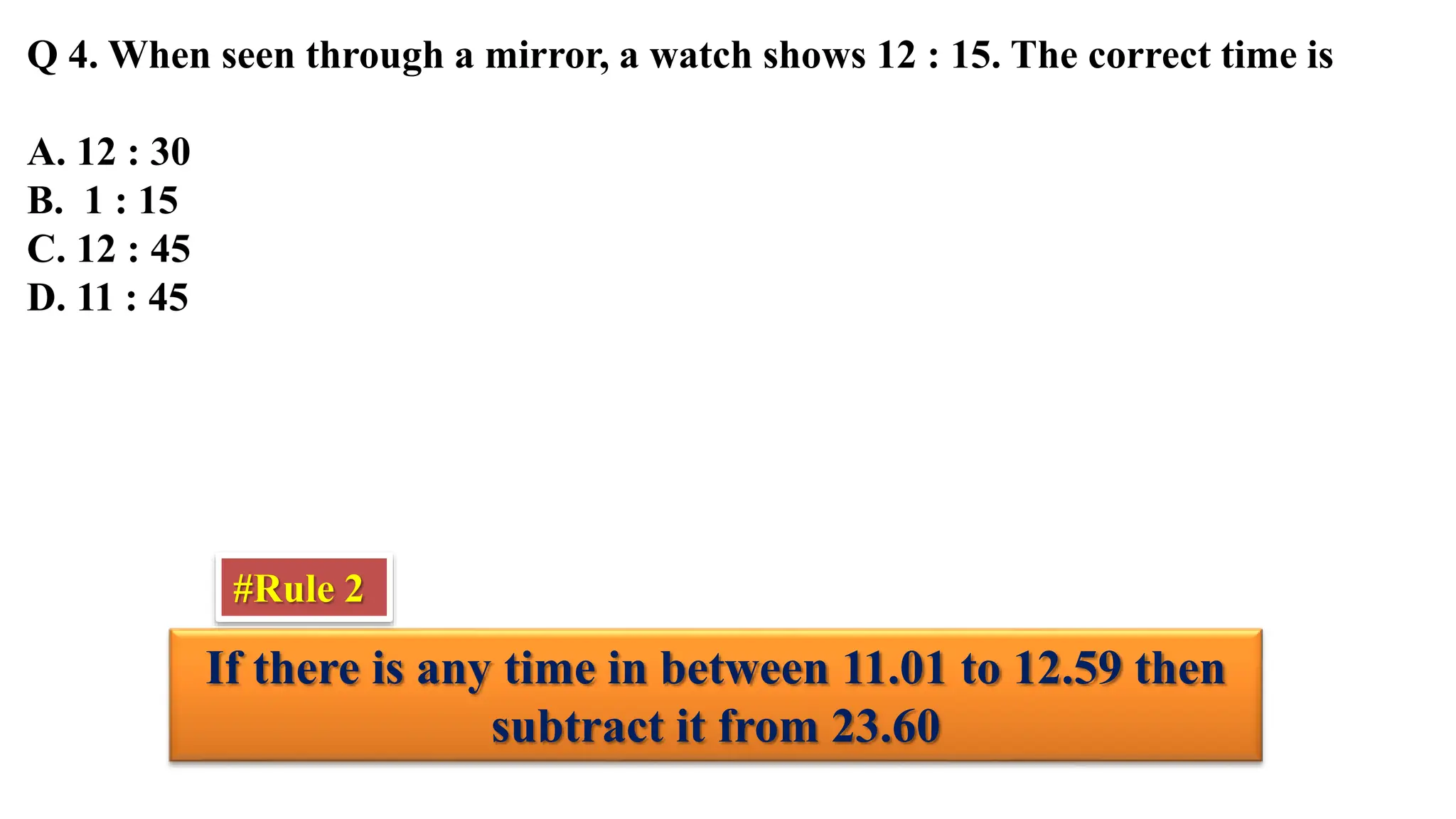 Q 4. When seen through a mirror, a watch shows 12 : 15. The correct time is
A. 12 : 30
B. 1 : 15
C. 12 : 45
D. 11 : 45
If there is any time in between 11.01 to 12.59 then
subtract it from 23.60
#Rule 2
 