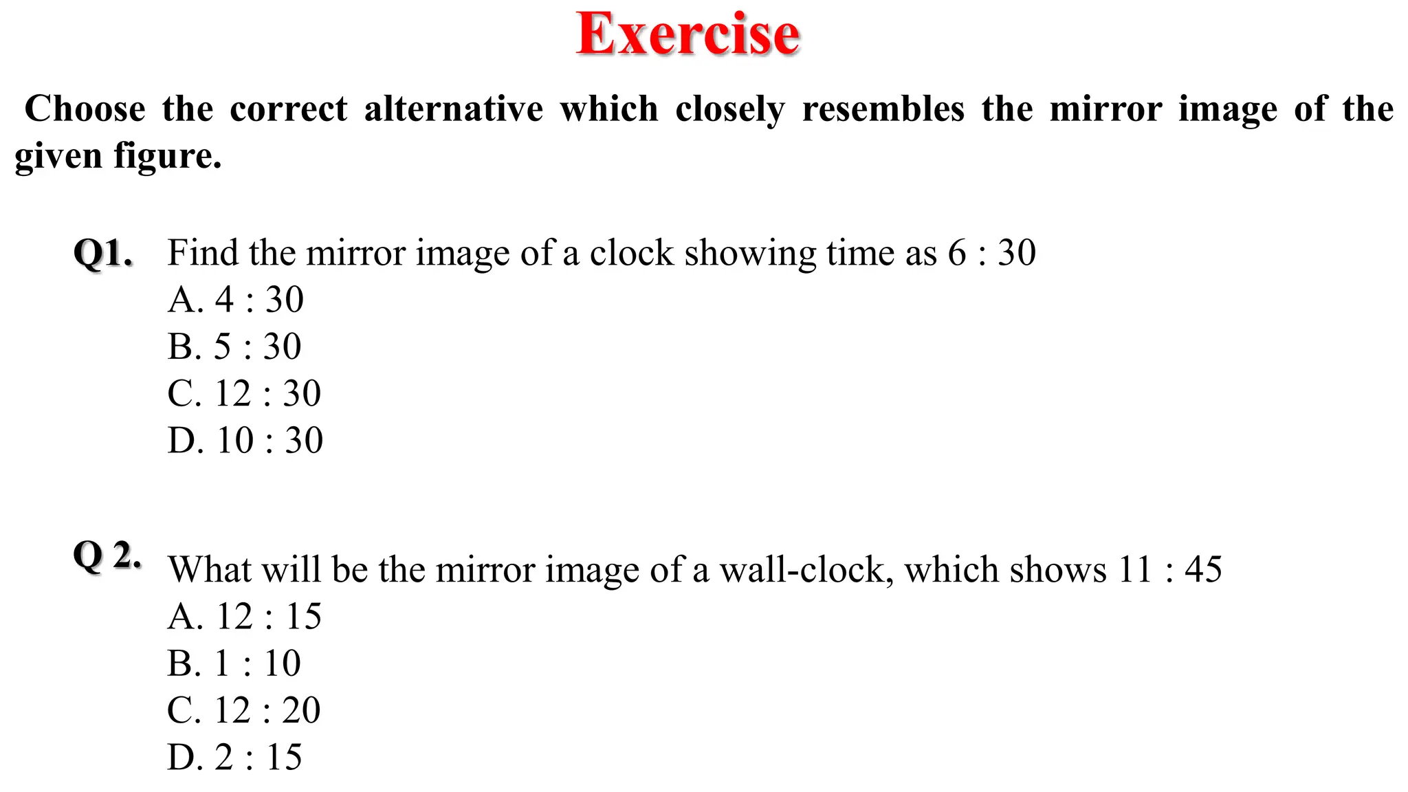 Exercise
Q1.
Q 2.
Choose the correct alternative which closely resembles the mirror image of the
given figure.
Find the mirror image of a clock showing time as 6 : 30
A. 4 : 30
B. 5 : 30
C. 12 : 30
D. 10 : 30
What will be the mirror image of a wall-clock, which shows 11 : 45
A. 12 : 15
B. 1 : 10
C. 12 : 20
D. 2 : 15
 