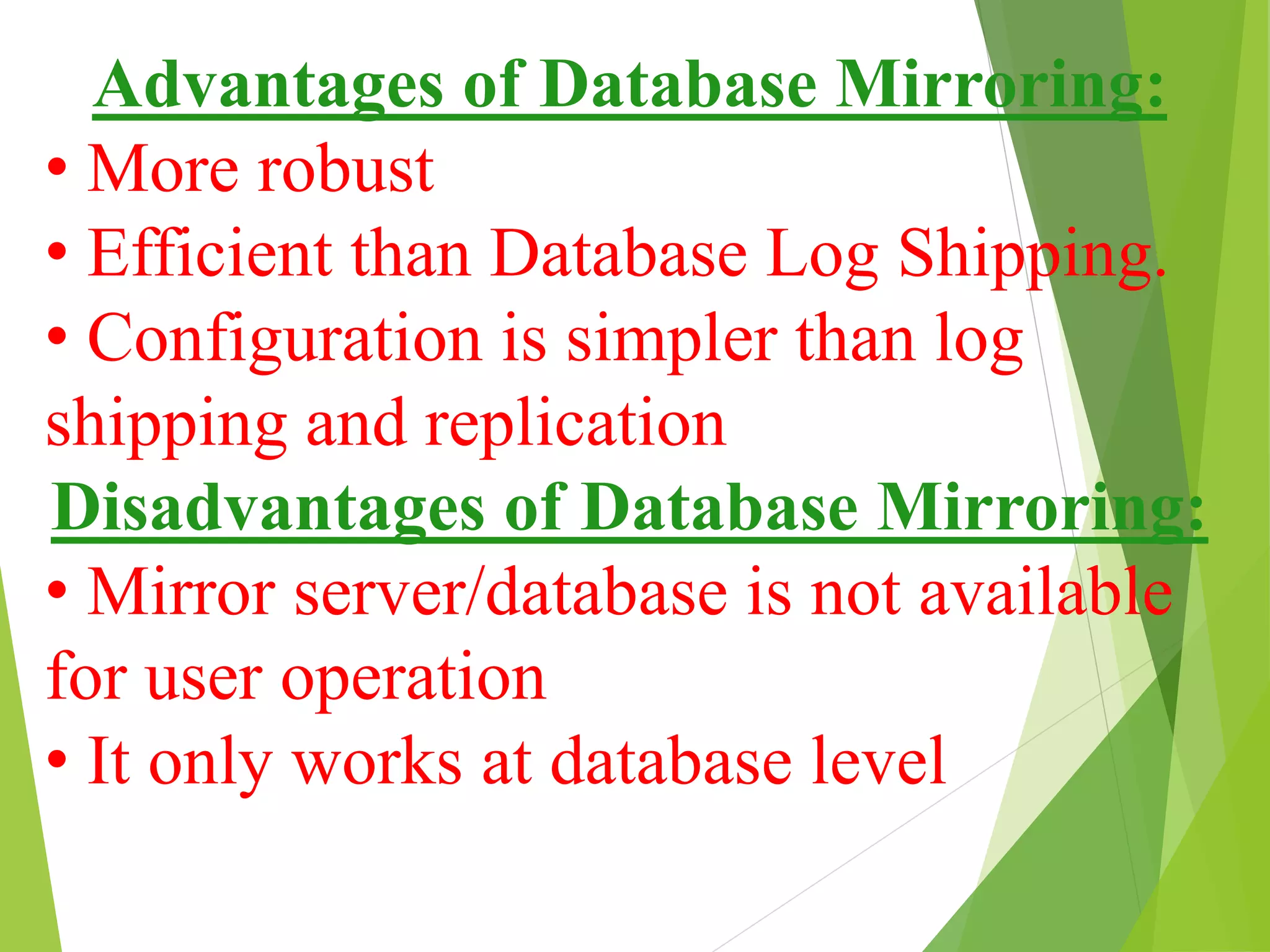 Advantages of Database Mirroring:
• More robust
• Efficient than Database Log Shipping.
• Configuration is simpler than log
shipping and replication
Disadvantages of Database Mirroring:
• Mirror server/database is not available
for user operation
• It only works at database level
 