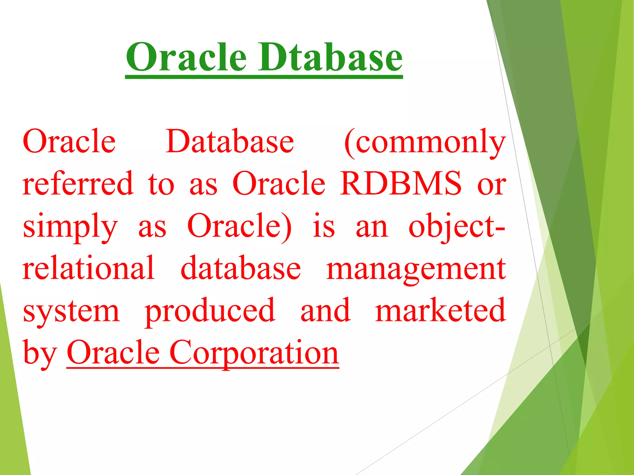 Oracle Dtabase
Oracle Database (commonly
referred to as Oracle RDBMS or
simply as Oracle) is an object-
relational database management
system produced and marketed
by Oracle Corporation
 