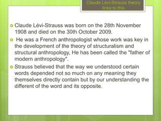 Claude Lévi-Strauss theory
links to this
 Claude Lévi-Strauss was born on the 28th November
1908 and died on the 30th October 2009.
 He was a French anthropologist whose work was key in
the development of the theory of structuralism and
structural anthropology, He has been called the "father of
modern anthropology".
 Strauss believed that the way we understood certain
words depended not so much on any meaning they
themselves directly contain but by our understanding the
different of the word and its opposite.
 