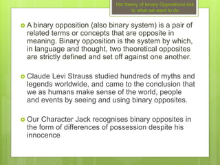 His theory of binary Oppositions link
to what we want to do
 A binary opposition (also binary system) is a pair of
related terms or concepts that are opposite in
meaning. Binary opposition is the system by which,
in language and thought, two theoretical opposites
are strictly defined and set off against one another.
 Claude Levi Strauss studied hundreds of myths and
legends worldwide, and came to the conclusion that
we as humans make sense of the world, people
and events by seeing and using binary opposites.
 Our Character Jack recognises binary opposites in
the form of differences of possession despite his
innocence
 