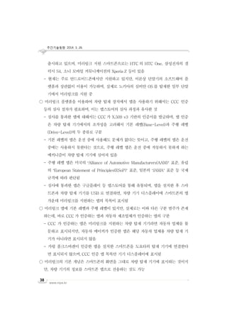 주간기술동향 2014. 3. 26.
www.nipa.kr
38
출시하고 있으며, 미러링크 지원 스마트폰으로는 HTC 의 HTC One, 삼성전자의 갤
럭시 S4, 소니 모바일 커뮤니케이션의 Xperia Z 등이 있음
- 현재는 주로 안드로이드폰에서만 지원하고 있지만, 이론상 단말기의 소프트웨어 플
랫폼과 상관없이 이용이 가능하며, 실제로 노키아의 심비안 OS 를 탑재한 일부 단말
기에서 미러링크를 지원 중
○ 미러링크 플랫폼을 이용하여 차량 탑재 장치에서 앱을 사용하기 위해서는 CCC 인증
등의 심사 절차가 필요하며, 이는 앱스토어의 심사 과정과 유사한 것
- 심사를 통과한 앱에 대해서는 CCC 가 X.509 v3 기반의 인증서를 발급하며, 앱 인증
은 차량 탑재 기기에서의 조작성을 고려해서 기본 레벨(Base-Level)과 주행 레벨
(Drive-Level)의 두 종류로 구분
- 기본 레벨의 앱은 운전 중에 사용해도 문제가 없다는 뜻이고, 주행 레벨의 앱은 운전
중에는 사용하지 못한다는 것으로, 주행 레벨 앱은 운전 중에 작동하지 못하게 하는
메커니즘이 차량 탑재 기기에 심어져 있음
- 주행 레벨 앱은 미국의 ‘Alliance of Automotive Manufacturers(AAM)’ 표준, 유럽
의 ‘European Statement of Principles(ESoP)’ 표준, 일본의 ‘JAMA’ 표준 등 국제
규격에 따라 판단됨
- 심사에 통과한 앱은 구글플레이 등 앱스토어를 통해 유통되며, 앱을 설치한 후 스마
트폰과 차량 탑재 기기를 USB 로 연결하면, 차량 기기 디스플레이에 스마트폰의 앱
가운데 미러링크를 지원하는 앱의 목록이 표시됨
○ 미러링크 앱에 기본 레벨과 주행 레벨이 있지만, 실제로는 이와 다른 구분 범주가 존재
하는데, 바로 CCC 가 인증하는 앱과 자동차 제조업체가 인증하는 앱의 구분
- CCC 가 인증하는 앱은 미러링크를 지원하는 차량 탑재 기기라면 자동차 업체를 불
문하고 표시되지만, 자동차 메이커가 인증한 앱은 해당 자동차 업체용 차량 탑재 기
기가 아니라면 표시되지 않음
- 가령 폴크스바겐이 인증한 앱을 설치한 스마트폰을 도요타의 탑재 기기에 연결한다
면 표시되지 않으며, CCC 인증 앱 목록만 기기 디스플레이에 표시됨
○ 미러링크의 기본 개념은 스마트폰의 화면을 그대로 차량 탑재 기기에 표시하는 것이지
만, 차량 기기의 정보를 스마트폰 앱으로 전송하는 것도 가능
 